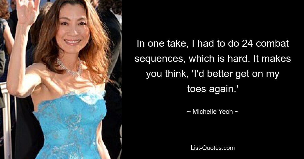 In one take, I had to do 24 combat sequences, which is hard. It makes you think, 'I'd better get on my toes again.' — © Michelle Yeoh