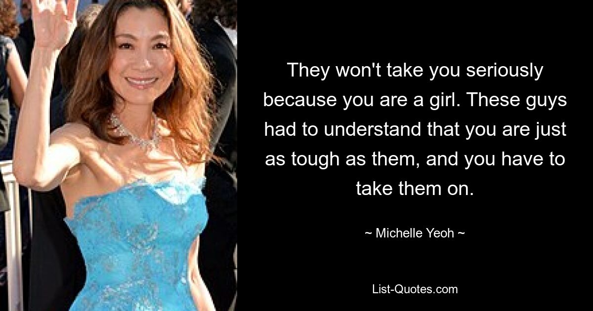 They won't take you seriously because you are a girl. These guys had to understand that you are just as tough as them, and you have to take them on. — © Michelle Yeoh