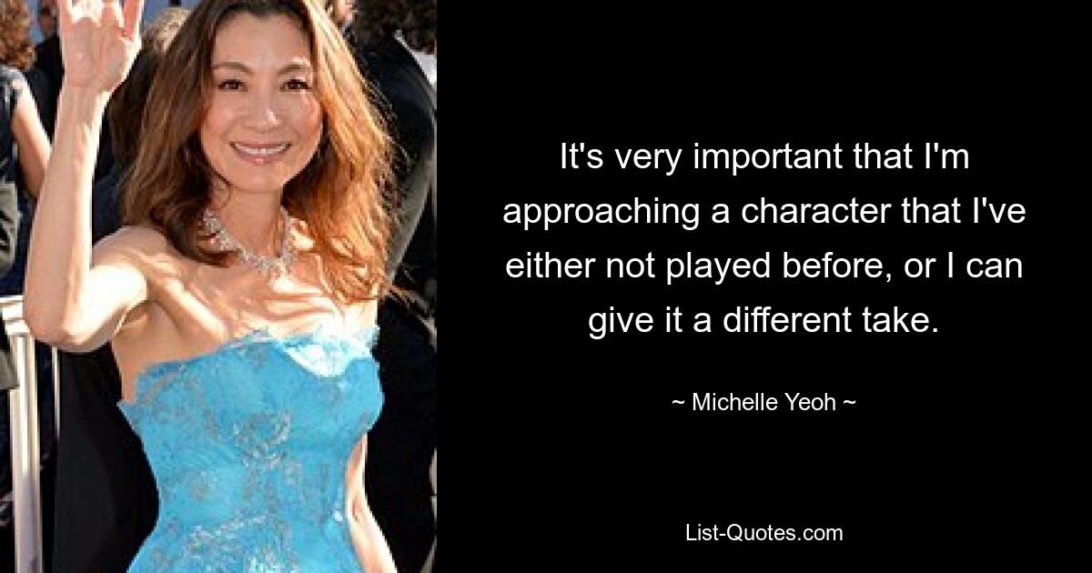 It's very important that I'm approaching a character that I've either not played before, or I can give it a different take. — © Michelle Yeoh