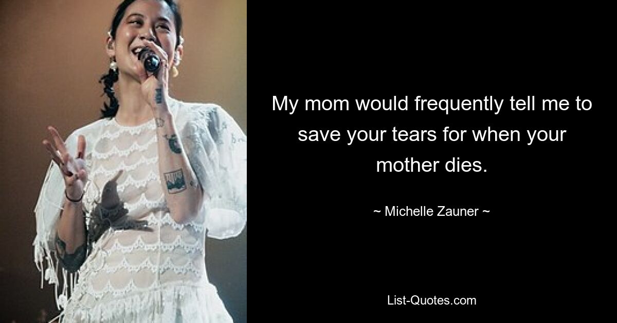 My mom would frequently tell me to save your tears for when your mother dies. — © Michelle Zauner