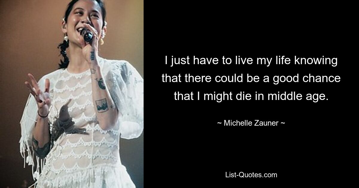 I just have to live my life knowing that there could be a good chance that I might die in middle age. — © Michelle Zauner