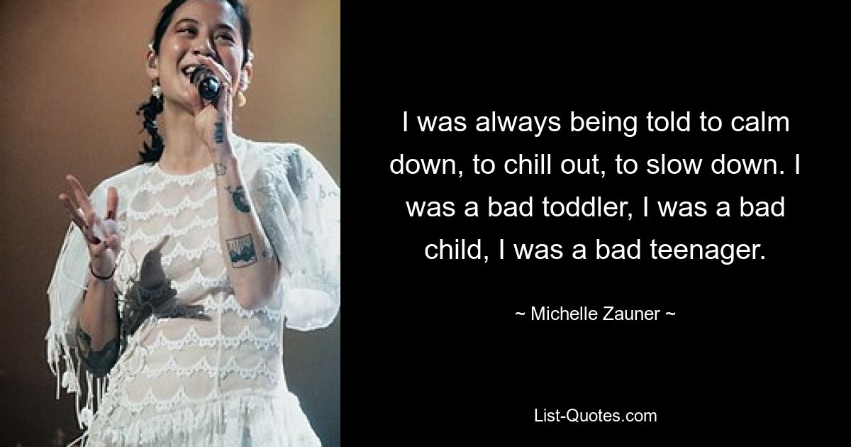 I was always being told to calm down, to chill out, to slow down. I was a bad toddler, I was a bad child, I was a bad teenager. — © Michelle Zauner