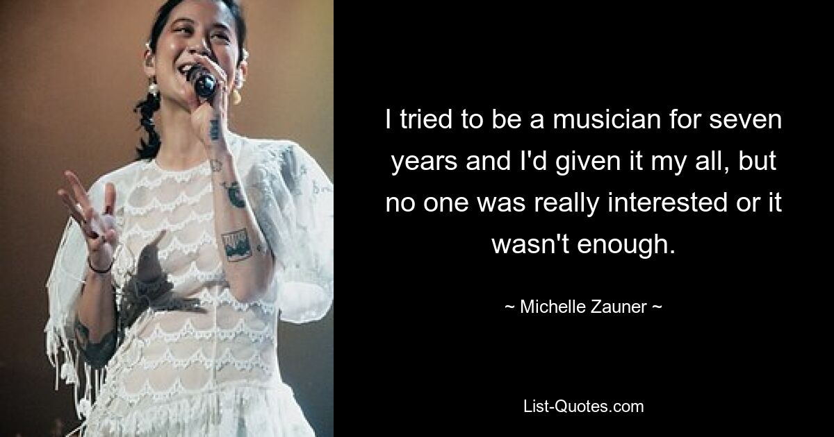 I tried to be a musician for seven years and I'd given it my all, but no one was really interested or it wasn't enough. — © Michelle Zauner