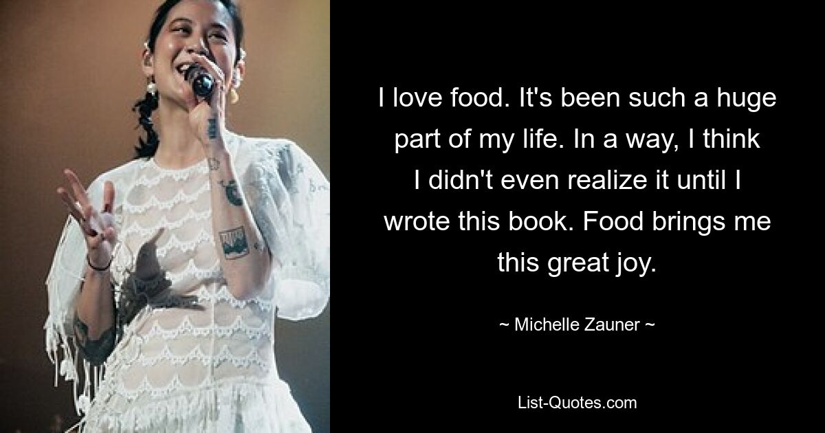 I love food. It's been such a huge part of my life. In a way, I think I didn't even realize it until I wrote this book. Food brings me this great joy. — © Michelle Zauner