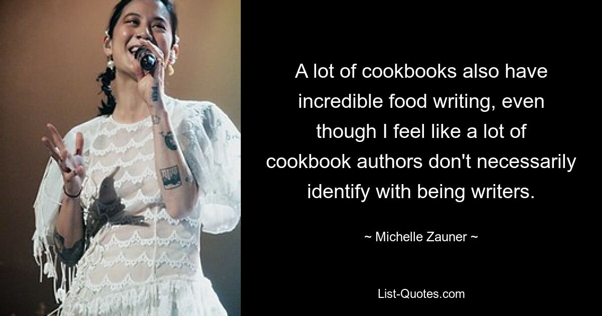 A lot of cookbooks also have incredible food writing, even though I feel like a lot of cookbook authors don't necessarily identify with being writers. — © Michelle Zauner