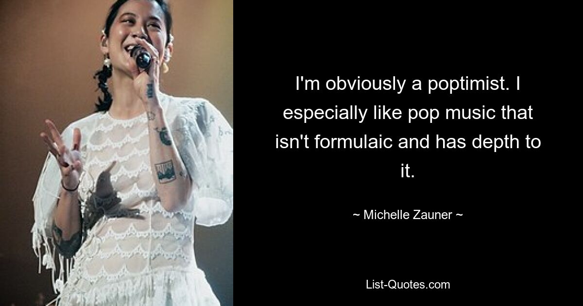 I'm obviously a poptimist. I especially like pop music that isn't formulaic and has depth to it. — © Michelle Zauner