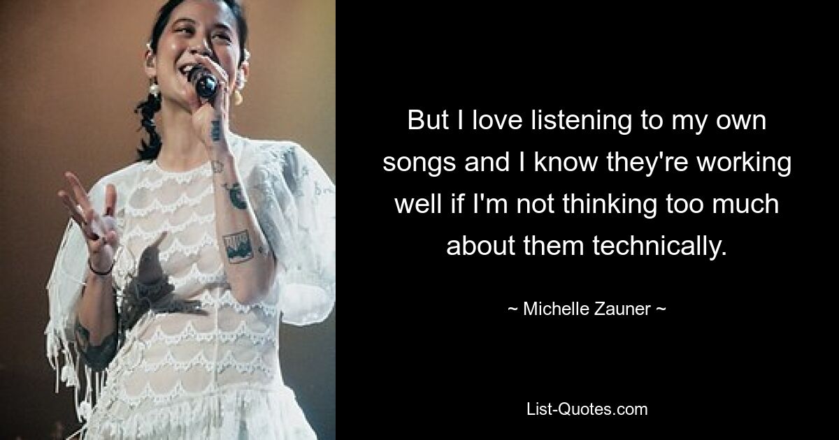 But I love listening to my own songs and I know they're working well if I'm not thinking too much about them technically. — © Michelle Zauner