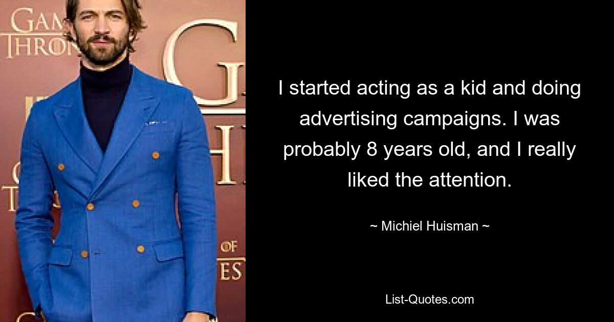 I started acting as a kid and doing advertising campaigns. I was probably 8 years old, and I really liked the attention. — © Michiel Huisman