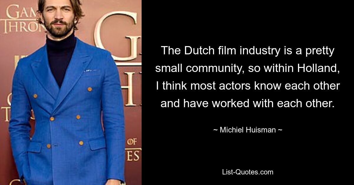 The Dutch film industry is a pretty small community, so within Holland, I think most actors know each other and have worked with each other. — © Michiel Huisman