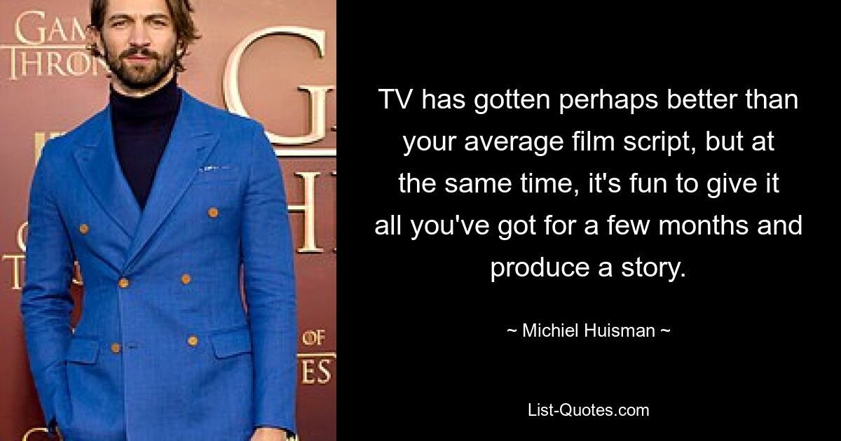 TV has gotten perhaps better than your average film script, but at the same time, it's fun to give it all you've got for a few months and produce a story. — © Michiel Huisman