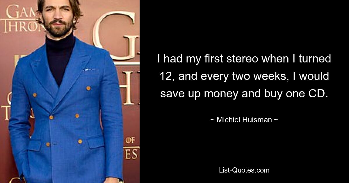 I had my first stereo when I turned 12, and every two weeks, I would save up money and buy one CD. — © Michiel Huisman