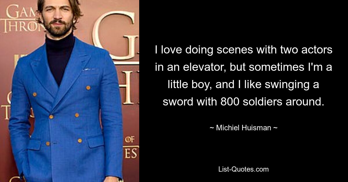 I love doing scenes with two actors in an elevator, but sometimes I'm a little boy, and I like swinging a sword with 800 soldiers around. — © Michiel Huisman