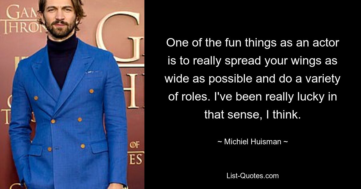 One of the fun things as an actor is to really spread your wings as wide as possible and do a variety of roles. I've been really lucky in that sense, I think. — © Michiel Huisman