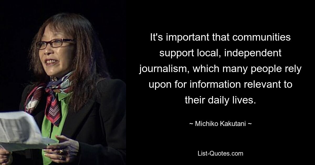 It's important that communities support local, independent journalism, which many people rely upon for information relevant to their daily lives. — © Michiko Kakutani