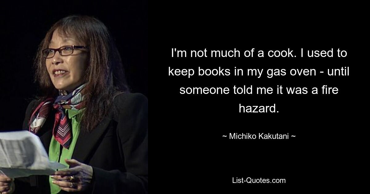 I'm not much of a cook. I used to keep books in my gas oven - until someone told me it was a fire hazard. — © Michiko Kakutani