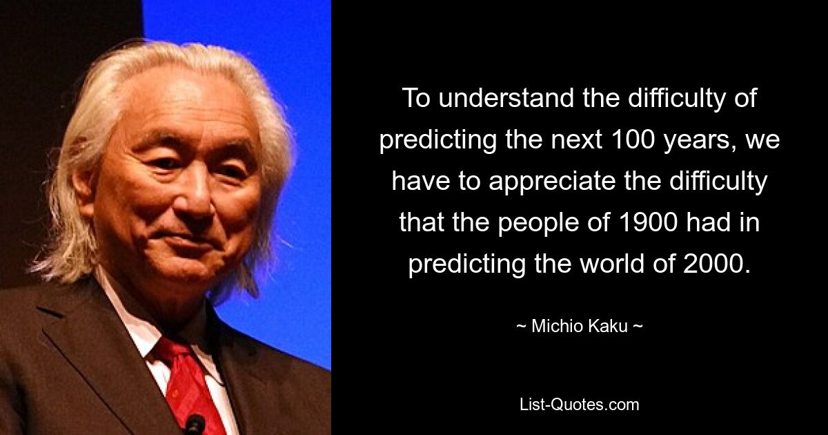 To understand the difficulty of predicting the next 100 years, we have to appreciate the difficulty that the people of 1900 had in predicting the world of 2000. — © Michio Kaku