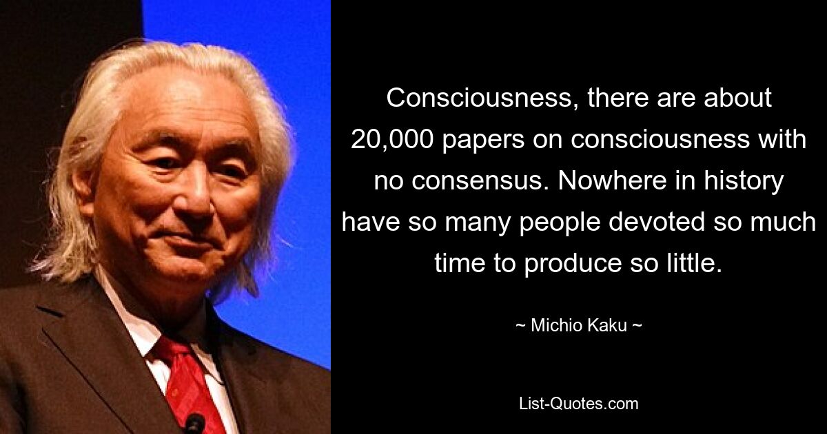 Consciousness, there are about 20,000 papers on consciousness with no consensus. Nowhere in history have so many people devoted so much time to produce so little. — © Michio Kaku