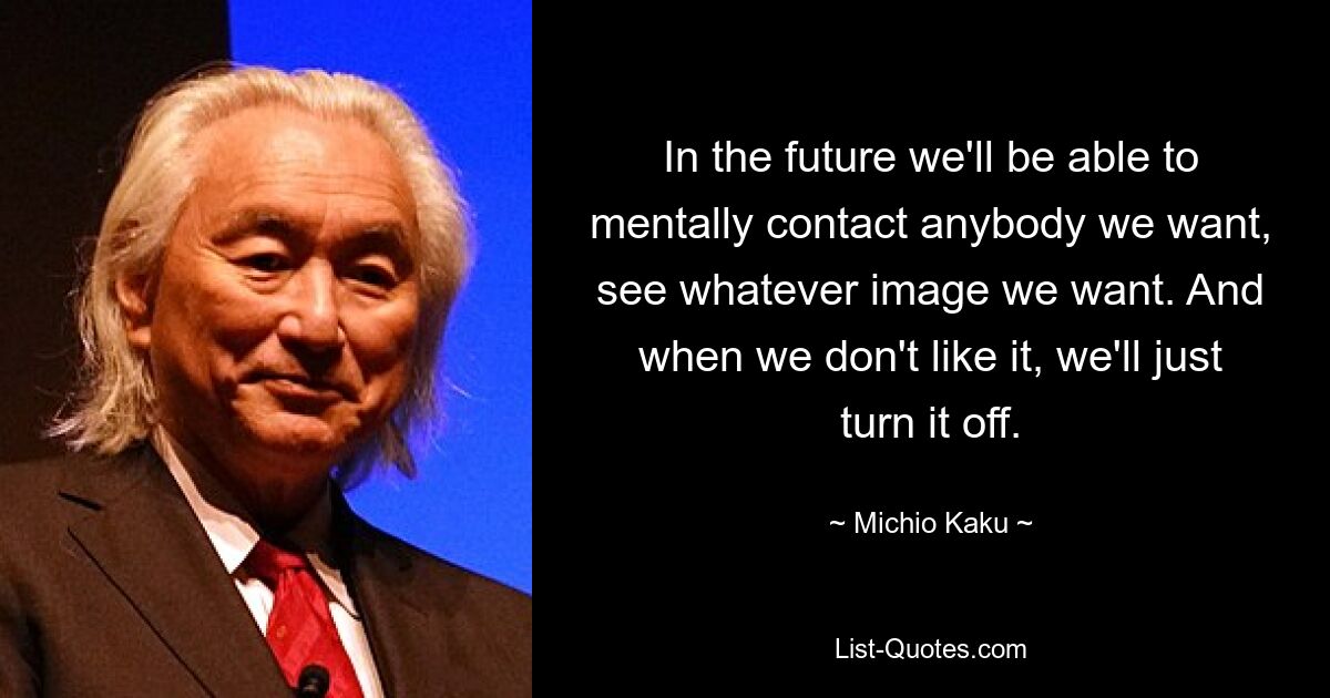 In the future we'll be able to mentally contact anybody we want, see whatever image we want. And when we don't like it, we'll just turn it off. — © Michio Kaku