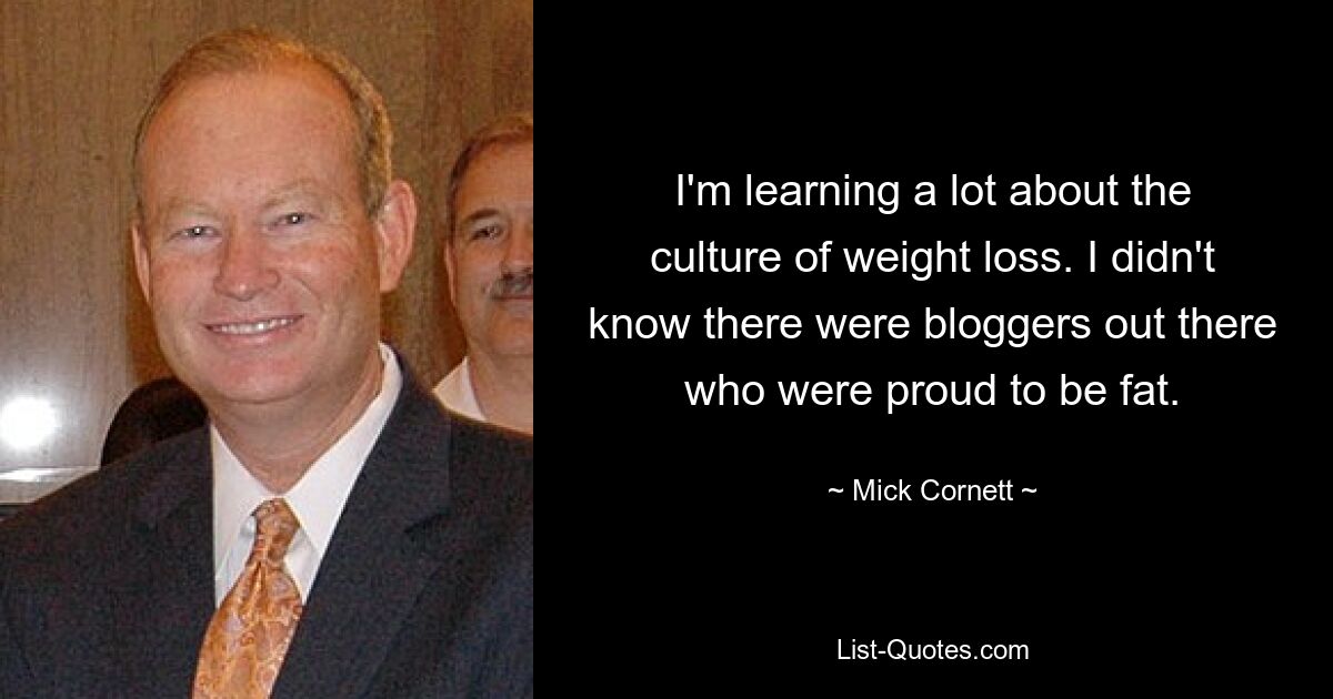 I'm learning a lot about the culture of weight loss. I didn't know there were bloggers out there who were proud to be fat. — © Mick Cornett