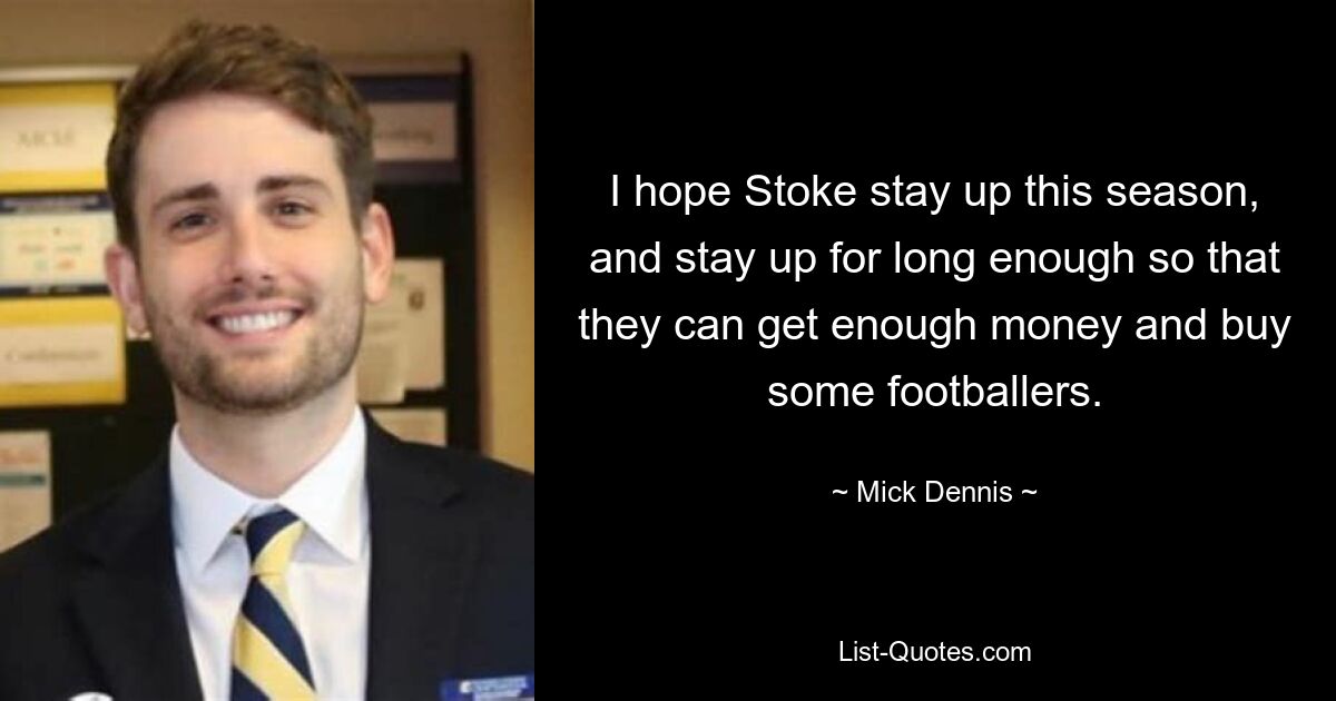 I hope Stoke stay up this season, and stay up for long enough so that they can get enough money and buy some footballers. — © Mick Dennis