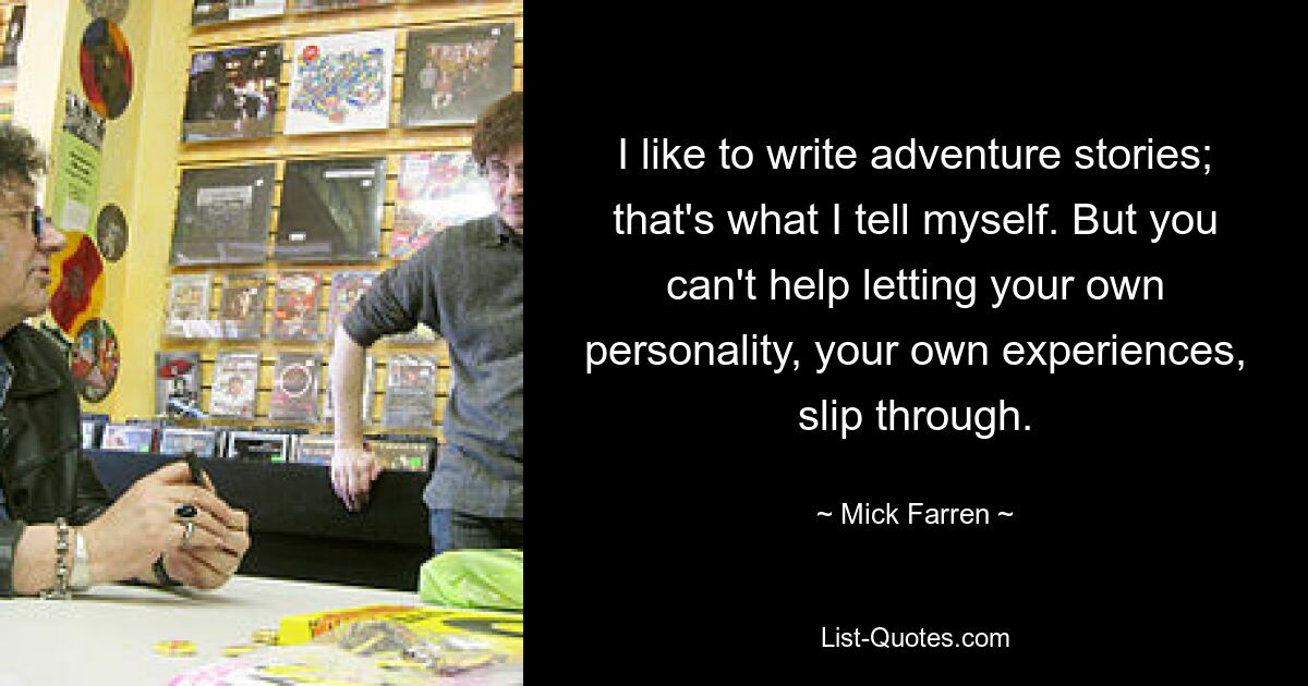 I like to write adventure stories; that's what I tell myself. But you can't help letting your own personality, your own experiences, slip through. — © Mick Farren