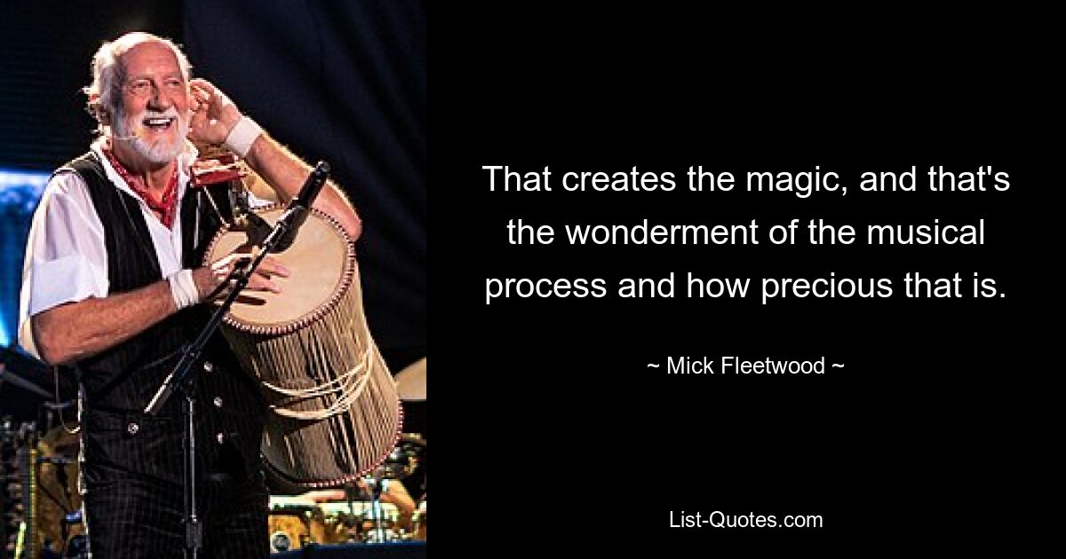 That creates the magic, and that's the wonderment of the musical process and how precious that is. — © Mick Fleetwood