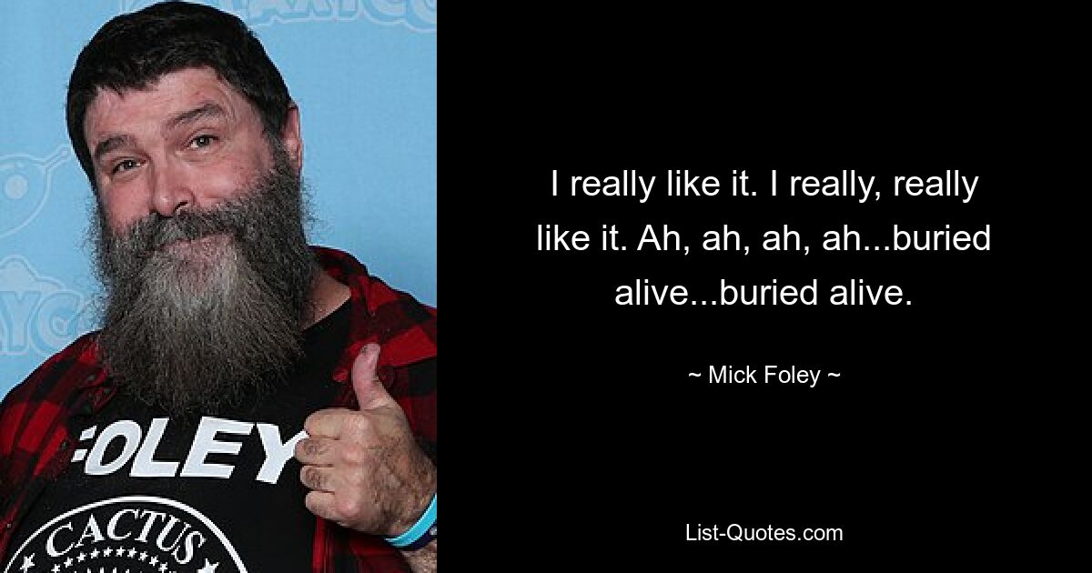 I really like it. I really, really like it. Ah, ah, ah, ah...buried alive...buried alive. — © Mick Foley