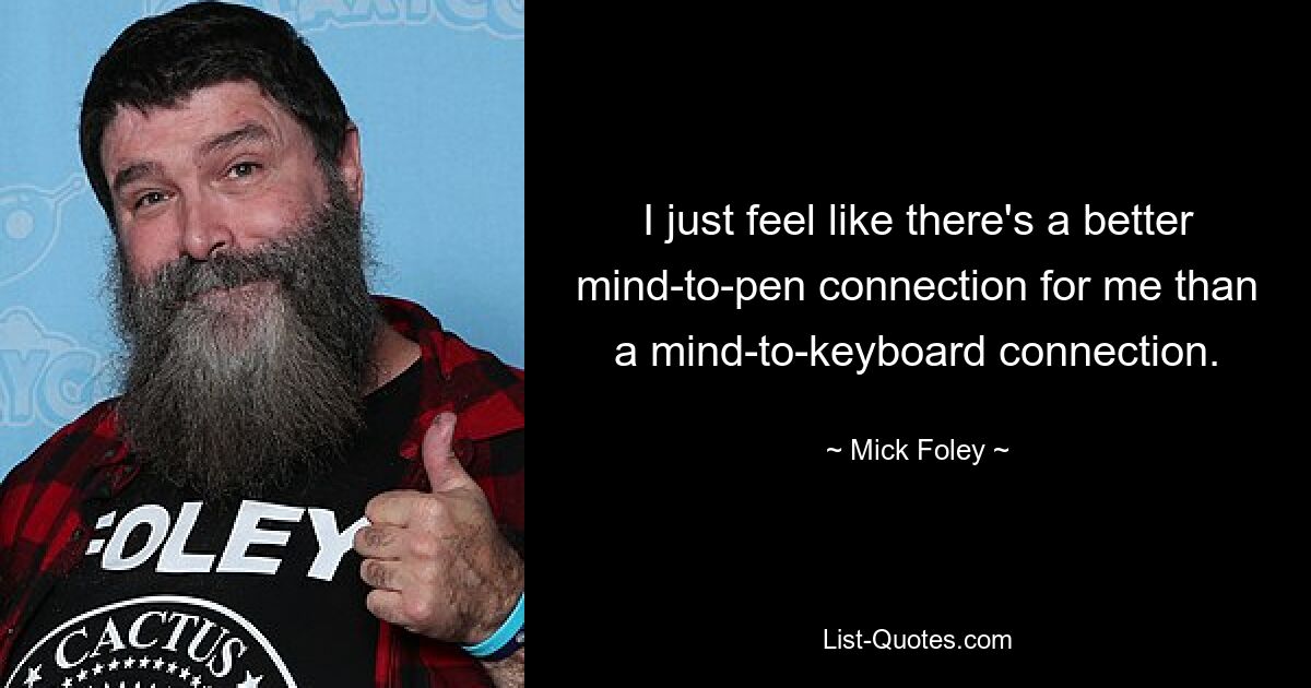 I just feel like there's a better mind-to-pen connection for me than a mind-to-keyboard connection. — © Mick Foley