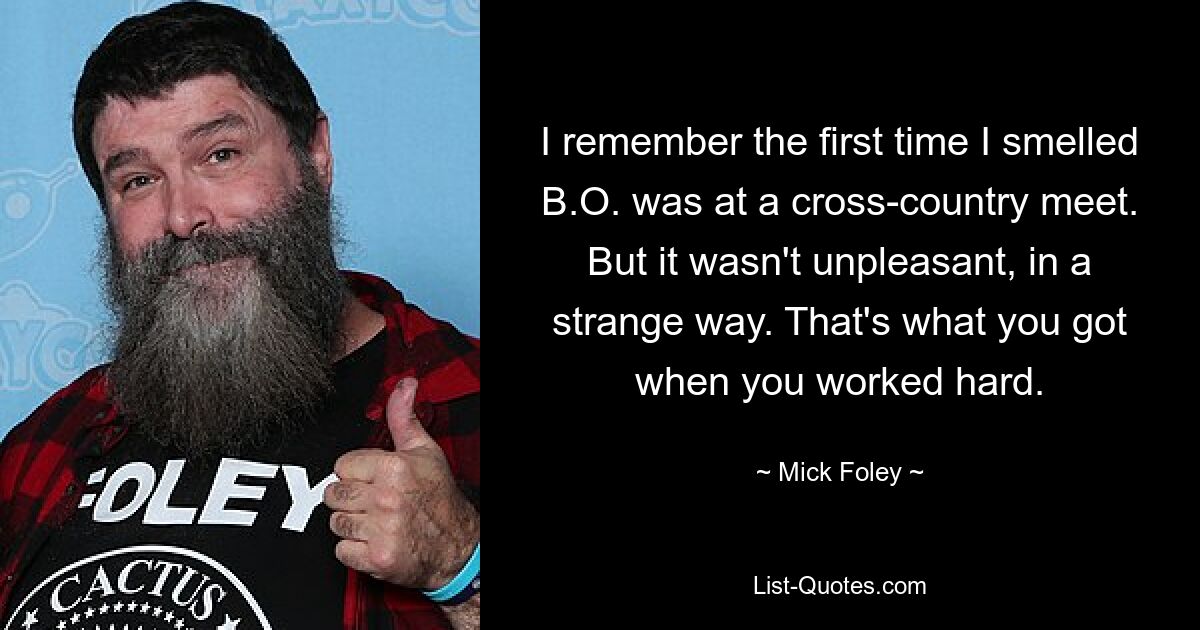 I remember the first time I smelled B.O. was at a cross-country meet. But it wasn't unpleasant, in a strange way. That's what you got when you worked hard. — © Mick Foley