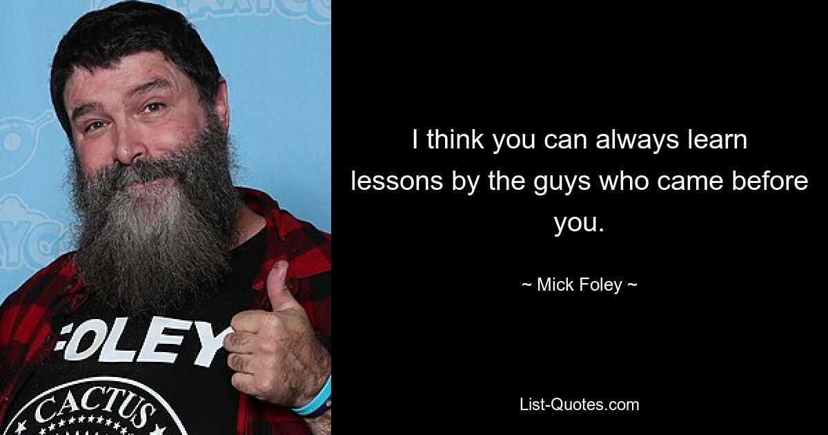 I think you can always learn lessons by the guys who came before you. — © Mick Foley