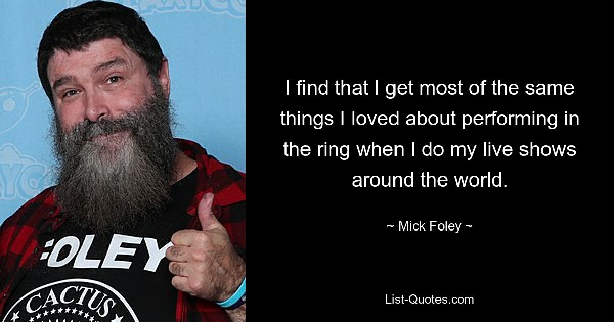 I find that I get most of the same things I loved about performing in the ring when I do my live shows around the world. — © Mick Foley