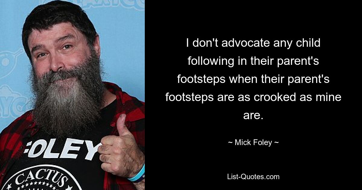 I don't advocate any child following in their parent's footsteps when their parent's footsteps are as crooked as mine are. — © Mick Foley