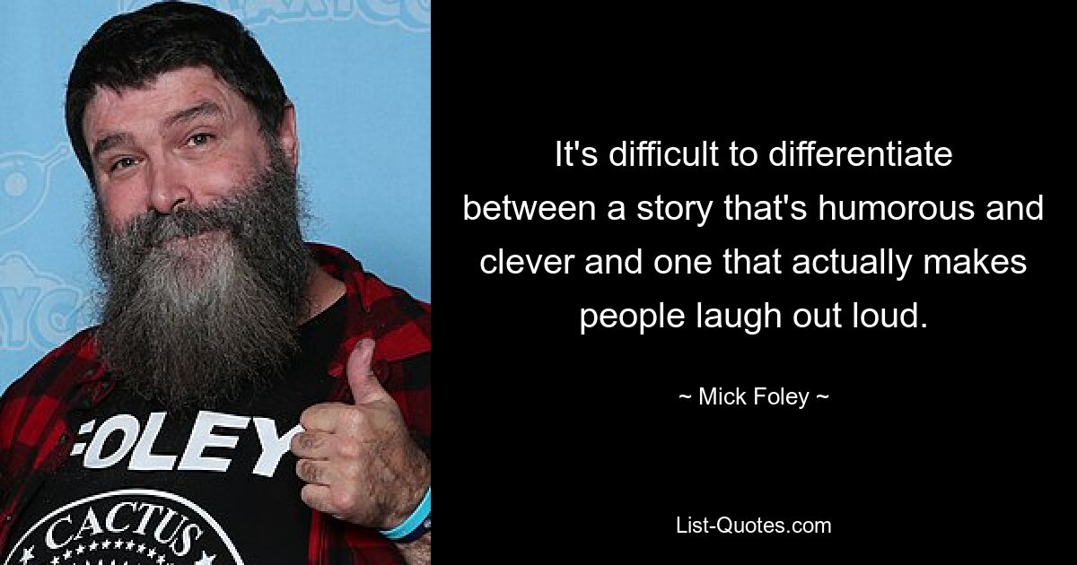 It's difficult to differentiate between a story that's humorous and clever and one that actually makes people laugh out loud. — © Mick Foley