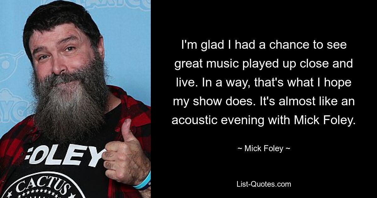 I'm glad I had a chance to see great music played up close and live. In a way, that's what I hope my show does. It's almost like an acoustic evening with Mick Foley. — © Mick Foley