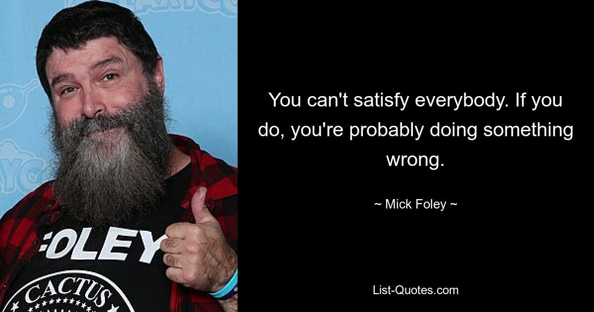 You can't satisfy everybody. If you do, you're probably doing something wrong. — © Mick Foley