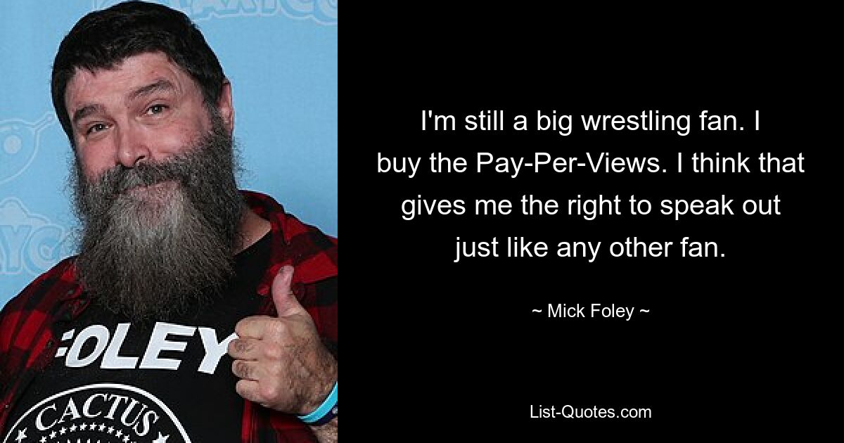 I'm still a big wrestling fan. I buy the Pay-Per-Views. I think that gives me the right to speak out just like any other fan. — © Mick Foley