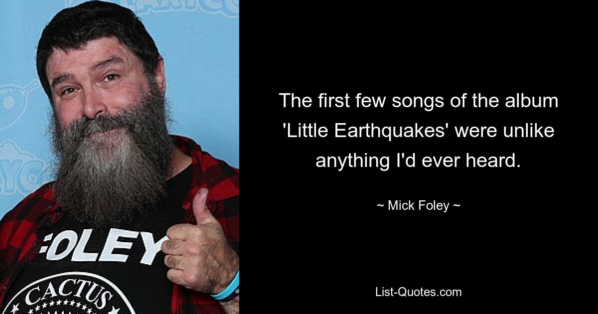 The first few songs of the album 'Little Earthquakes' were unlike anything I'd ever heard. — © Mick Foley