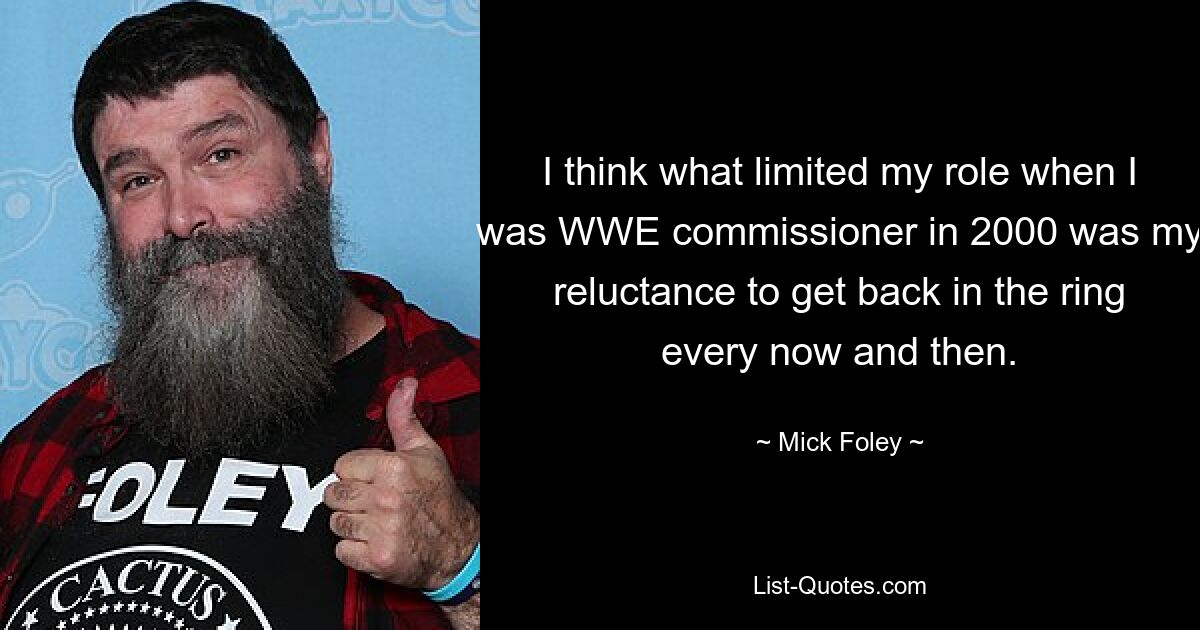 I think what limited my role when I was WWE commissioner in 2000 was my reluctance to get back in the ring every now and then. — © Mick Foley