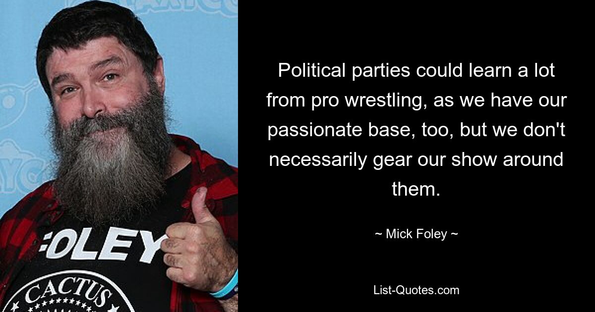 Political parties could learn a lot from pro wrestling, as we have our passionate base, too, but we don't necessarily gear our show around them. — © Mick Foley