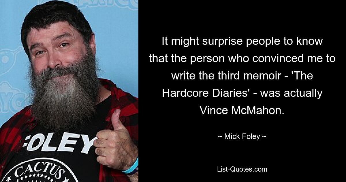 It might surprise people to know that the person who convinced me to write the third memoir - 'The Hardcore Diaries' - was actually Vince McMahon. — © Mick Foley