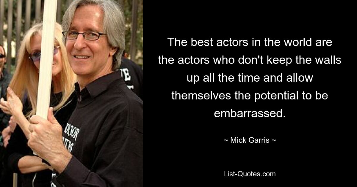 The best actors in the world are the actors who don't keep the walls up all the time and allow themselves the potential to be embarrassed. — © Mick Garris