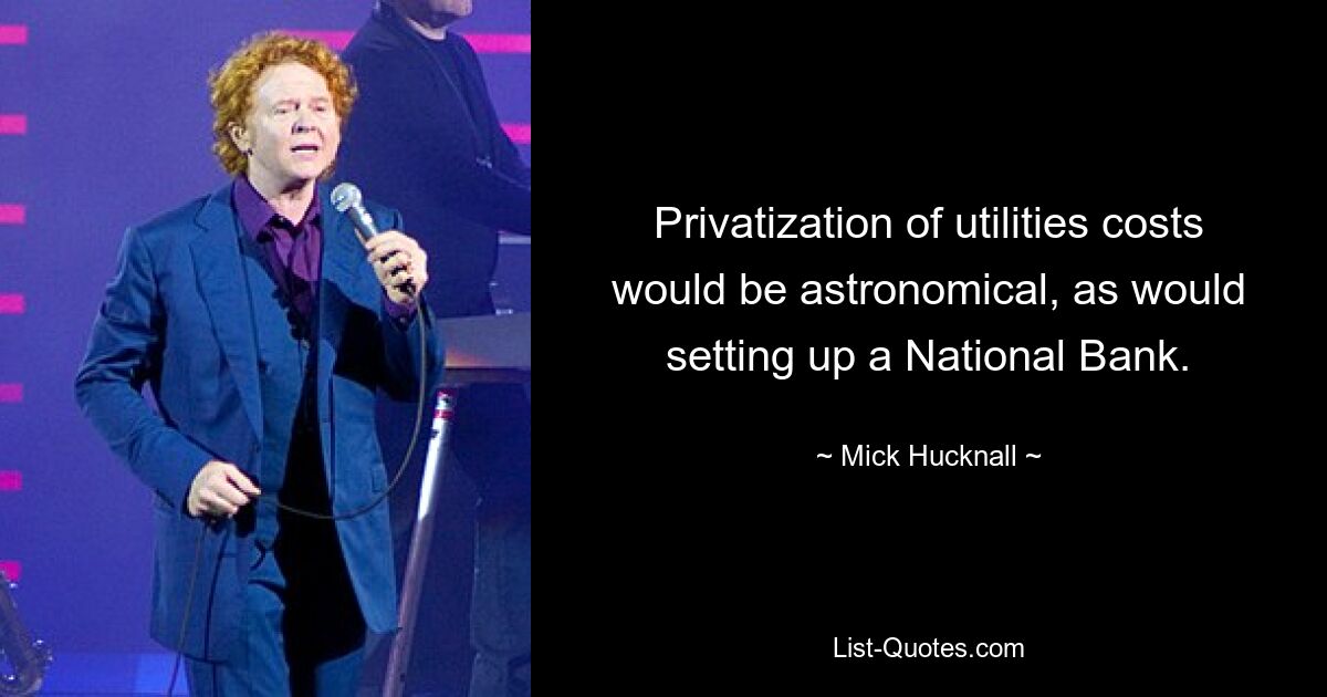 Privatization of utilities costs would be astronomical, as would setting up a National Bank. — © Mick Hucknall