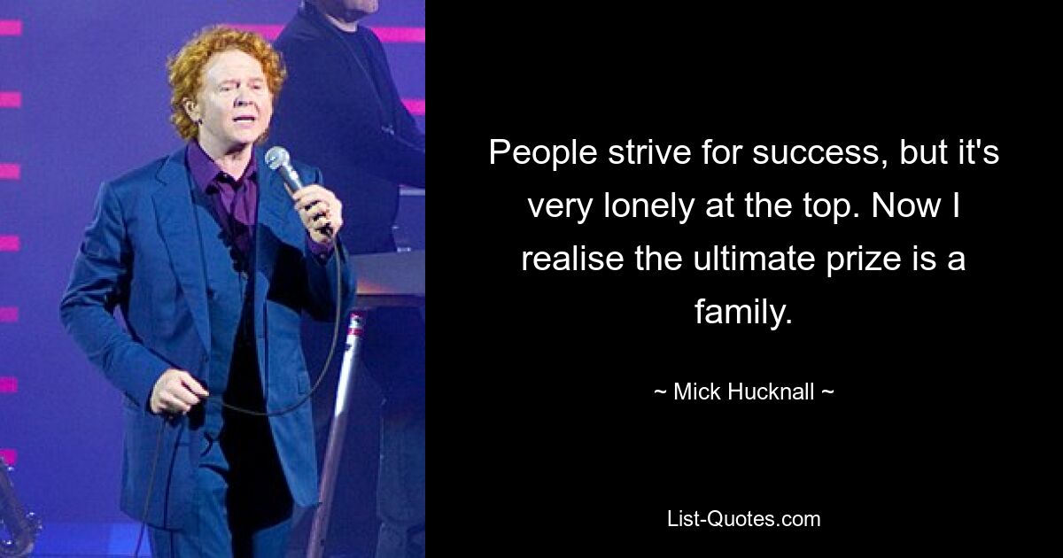 People strive for success, but it's very lonely at the top. Now I realise the ultimate prize is a family. — © Mick Hucknall