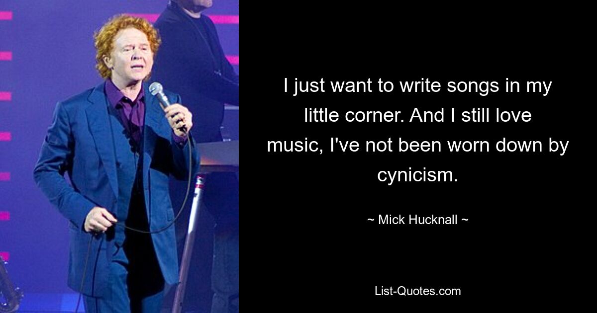 I just want to write songs in my little corner. And I still love music, I've not been worn down by cynicism. — © Mick Hucknall