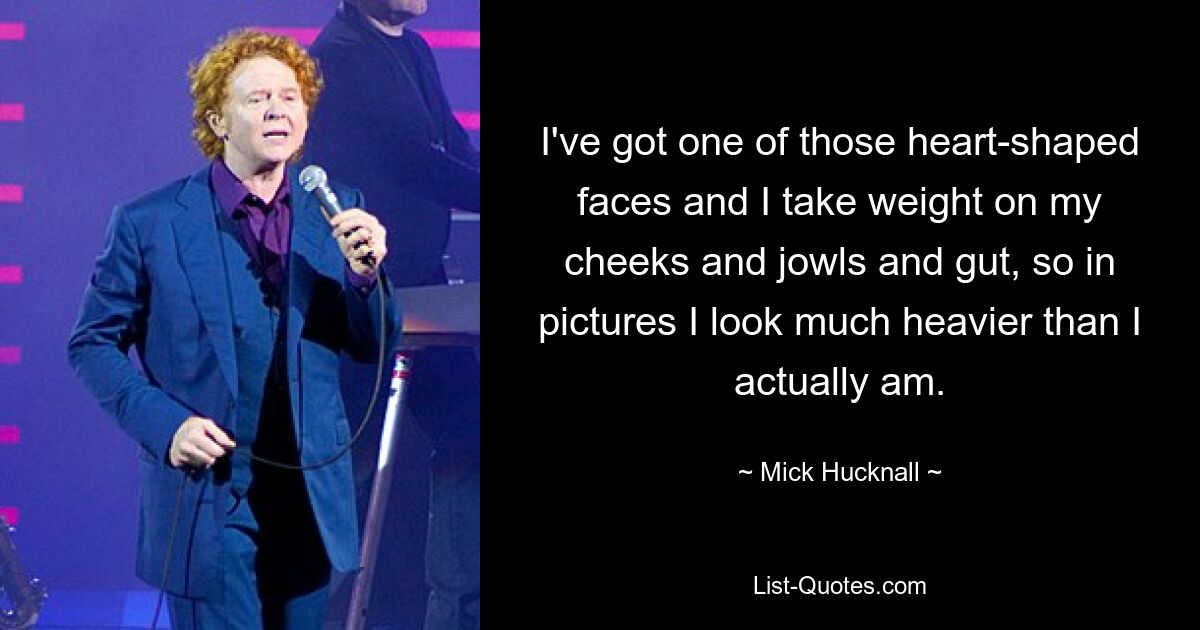 I've got one of those heart-shaped faces and I take weight on my cheeks and jowls and gut, so in pictures I look much heavier than I actually am. — © Mick Hucknall