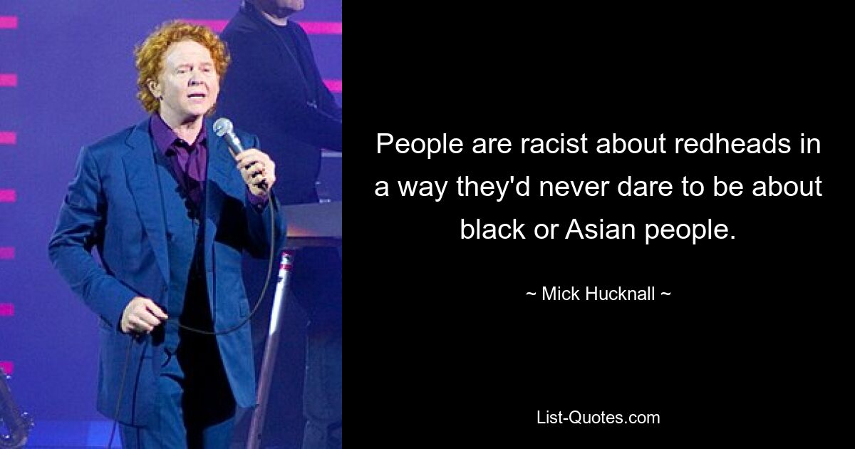 People are racist about redheads in a way they'd never dare to be about black or Asian people. — © Mick Hucknall