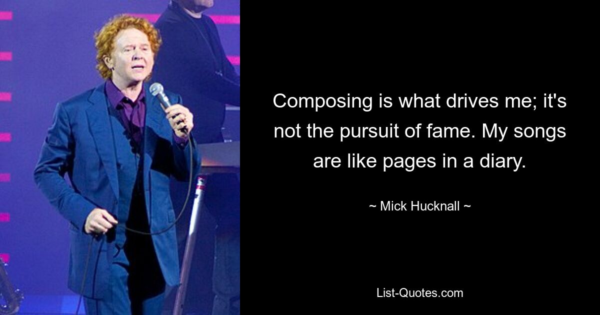 Composing is what drives me; it's not the pursuit of fame. My songs are like pages in a diary. — © Mick Hucknall