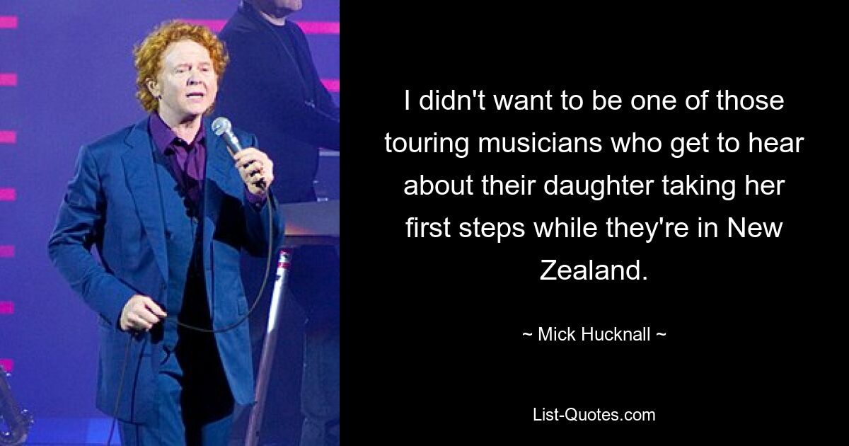 I didn't want to be one of those touring musicians who get to hear about their daughter taking her first steps while they're in New Zealand. — © Mick Hucknall