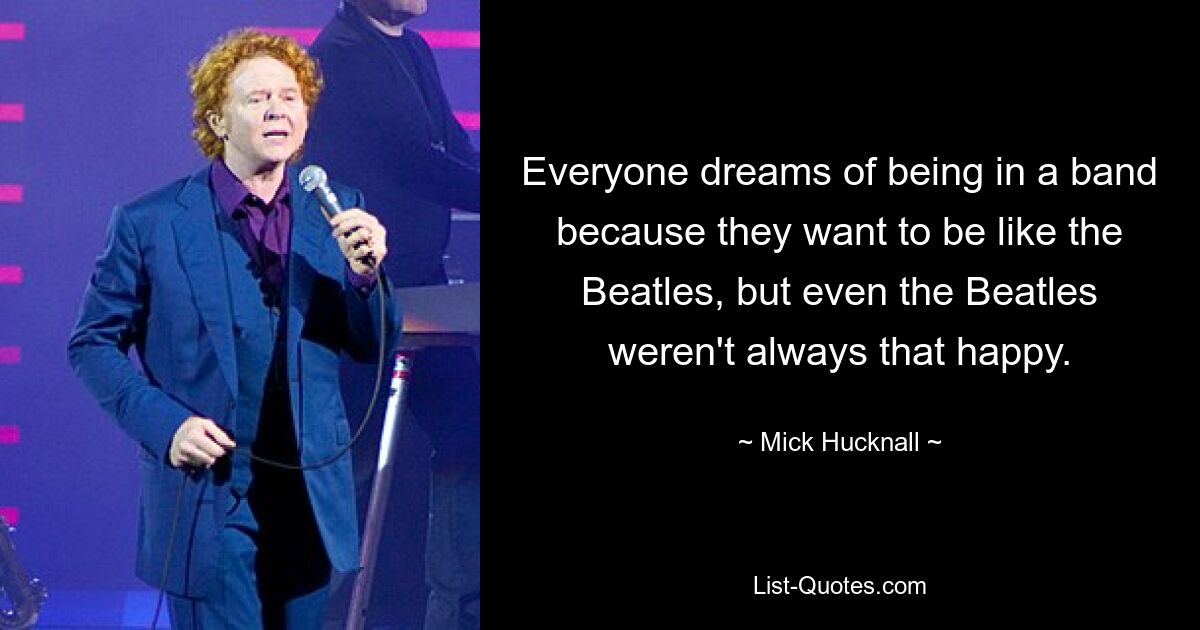 Everyone dreams of being in a band because they want to be like the Beatles, but even the Beatles weren't always that happy. — © Mick Hucknall