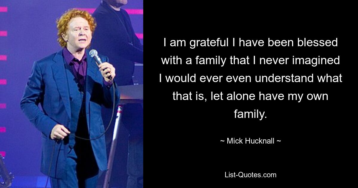 I am grateful I have been blessed with a family that I never imagined I would ever even understand what that is, let alone have my own family. — © Mick Hucknall